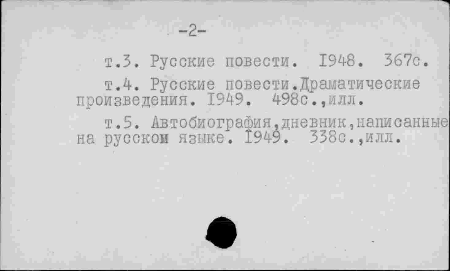 ﻿-2-
т.З. Русские повести. 1948. 367с.
т.4. Русские повести.Драматические произведения. 1949. 498с.,илл.
т.5. Автобиография.дневник,написанные на русском языке. 1949. 338с.,илл.